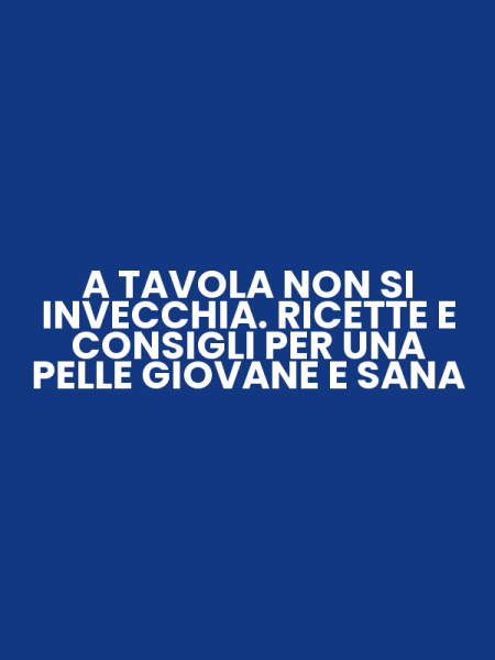 A TAVOLA NON SI INVECCHIA. RICETTE E CONSIGLI PER UNA PELLE GIOVANE E SANA