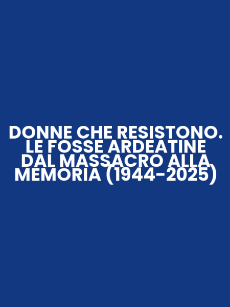 DONNE CHE RESISTONO. LE FOSSE ARDEATINE DAL MASSACRO ALLA MEMORIA (1944-2025)