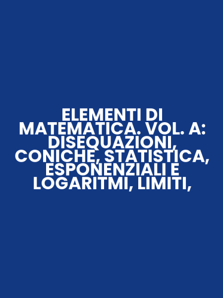 ELEMENTI DI MATEMATICA. VOL. A: DISEQUAZIONI, CONICHE, STATISTICA, ESPONENZIALI E LOGARITMI, LIMITI,