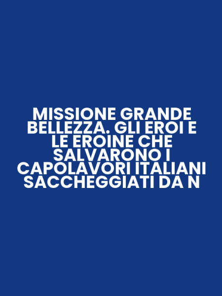 MISSIONE GRANDE BELLEZZA. GLI EROI E LE EROINE CHE SALVARONO I CAPOLAVORI ITALIANI SACCHEGGIATI DA N