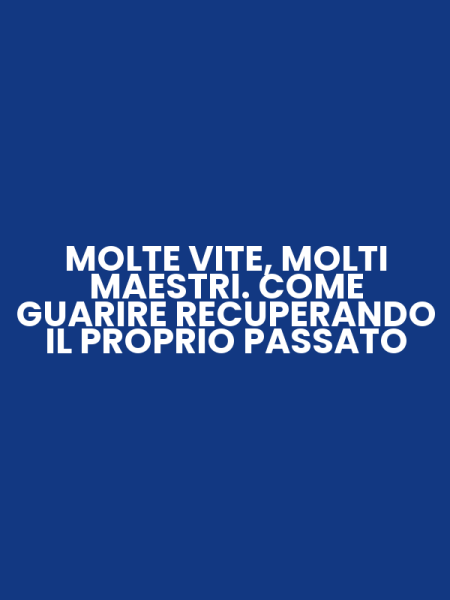 MOLTE VITE, MOLTI MAESTRI. COME GUARIRE RECUPERANDO IL PROPRIO PASSATO