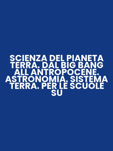 SCIENZA DEL PIANETA TERRA. DAL BIG BANG ALL ANTROPOCENE. ASTRONOMIA. SISTEMA TERRA. PER LE SCUOLE SU