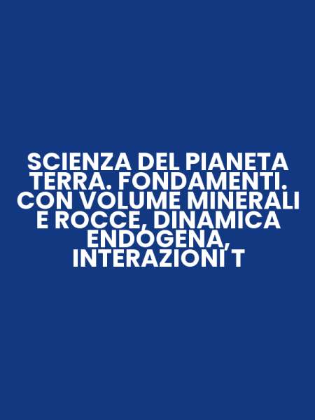 SCIENZA DEL PIANETA TERRA. FONDAMENTI. CON VOLUME MINERALI E ROCCE, DINAMICA ENDOGENA, INTERAZIONI T